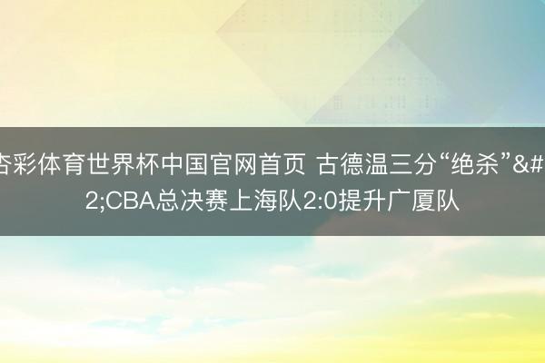 杏彩体育世界杯中国官网首页 古德温三分“绝杀” CBA总决赛上海队2:0提升广厦队