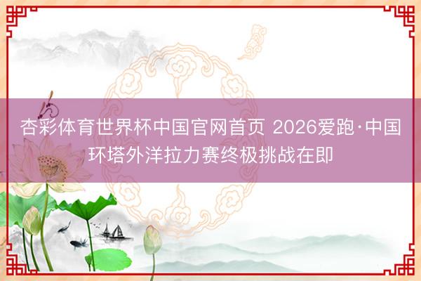 杏彩体育世界杯中国官网首页 2026爱跑·中国环塔外洋拉力赛终极挑战在即