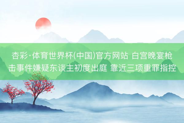 杏彩·体育世界杯(中国)官方网站 白宫晚宴枪击事件嫌疑东谈主初度出庭 靠近三项重罪指控