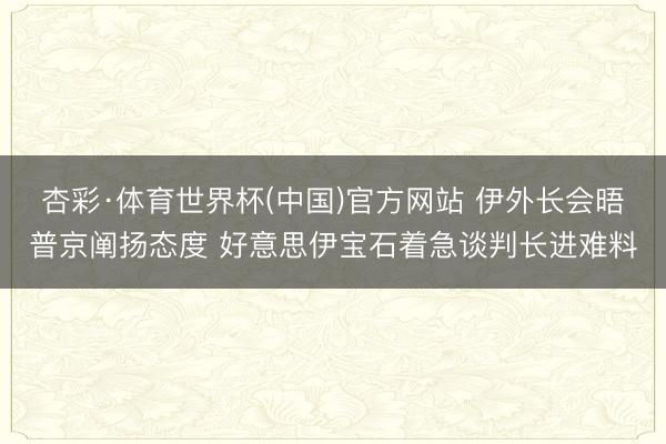 杏彩·体育世界杯(中国)官方网站 伊外长会晤普京阐扬态度 好意思伊宝石着急谈判长进难料