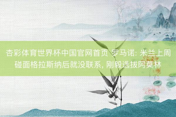 杏彩体育世界杯中国官网首页 罗马诺: 米兰上周碰面格拉斯纳后就没联系， 刚毅选拔阿莫林