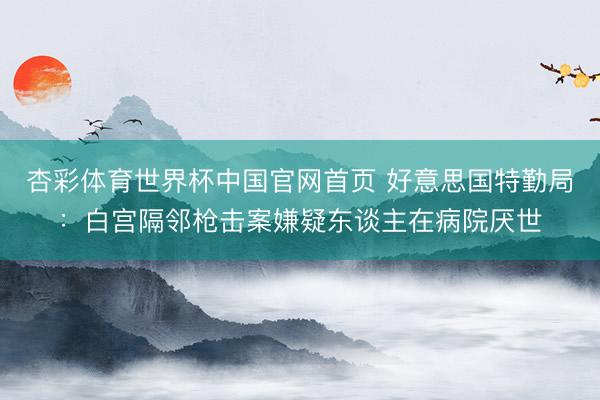 杏彩体育世界杯中国官网首页 好意思国特勤局：白宫隔邻枪击案嫌疑东谈主在病院厌世