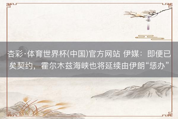 杏彩·体育世界杯(中国)官方网站 伊媒：即便已矣契约，霍尔木兹海峡也将延续由伊朗“惩办”