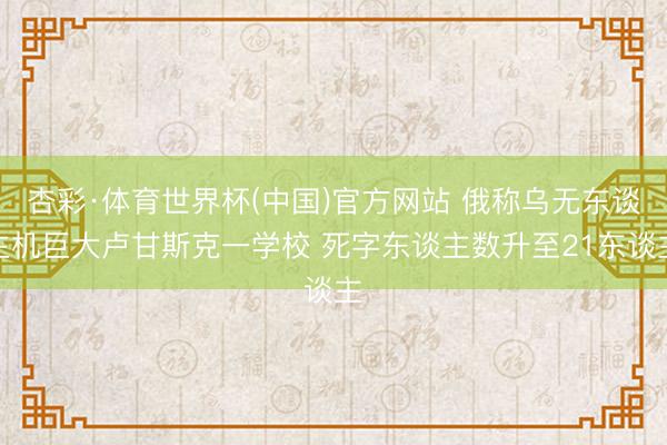 杏彩·体育世界杯(中国)官方网站 俄称乌无东谈主机巨大卢甘斯克一学校 死字东谈主数升至21东谈主