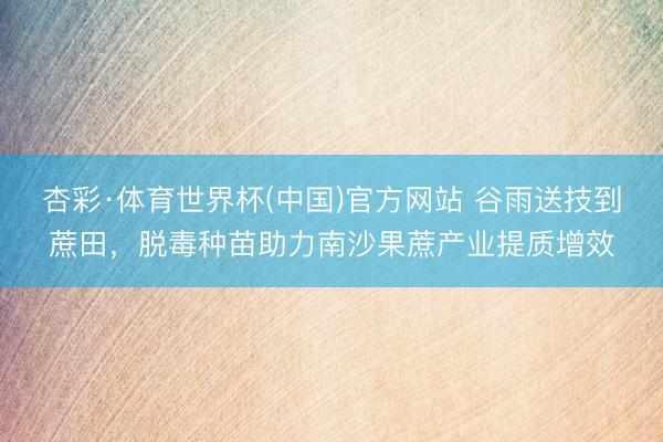 杏彩·体育世界杯(中国)官方网站 谷雨送技到蔗田,脱毒种苗助力南沙果蔗产业提质增效