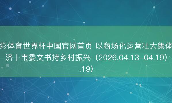 杏彩体育世界杯中国官网首页 以商场化运营壮大集体经济丨市委文书持乡村振兴（2026.04.13-04.19）