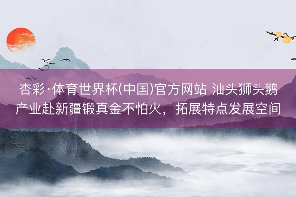 杏彩·体育世界杯(中国)官方网站 汕头狮头鹅产业赴新疆锻真金不怕火,拓展特点发展空间