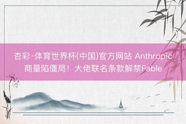 杏彩·体育世界杯(中国)官方网站 Anthropic商量陷僵局！大佬联名条款解禁Fable