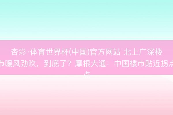 杏彩·体育世界杯(中国)官方网站 北上广深楼市暖风劲吹，到底了？摩根大通：中国楼市贴近拐点