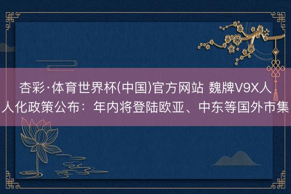 杏彩·体育世界杯(中国)官方网站 魏牌V9X人人化政策公布：年内将登陆欧亚、中东等国外市集
