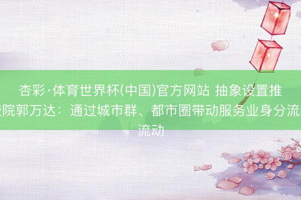 杏彩·体育世界杯(中国)官方网站 抽象设置推敲院郭万达:通过城市群、都市圈带动服务业身分流动