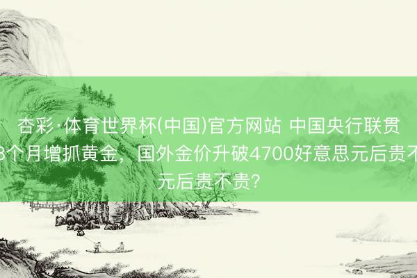 杏彩·体育世界杯(中国)官方网站 中国央行联贯第18个月增抓黄金，国外金价升破4700好意思元后贵不贵？