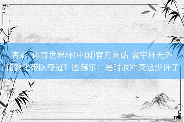 杏彩·体育世界杯(中国)官方网站 寰宇杯无外籍教化带队夺冠？图赫尔：是时辰冲突这少许了