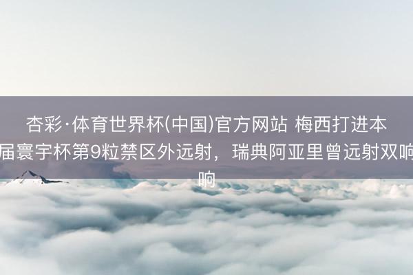 杏彩·体育世界杯(中国)官方网站 梅西打进本届寰宇杯第9粒禁区外远射，瑞典阿亚里曾远射双响