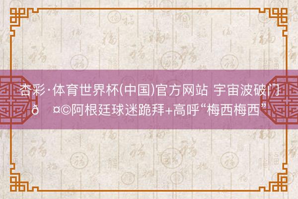 杏彩·体育世界杯(中国)官方网站 宇宙波破门🤩阿根廷球迷跪拜+高呼“梅西梅西”