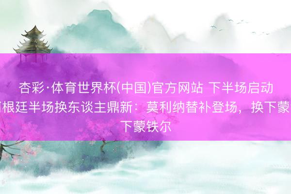 杏彩·体育世界杯(中国)官方网站 下半场启动！阿根廷半场换东谈主鼎新：莫利纳替补登场，换下蒙铁尔