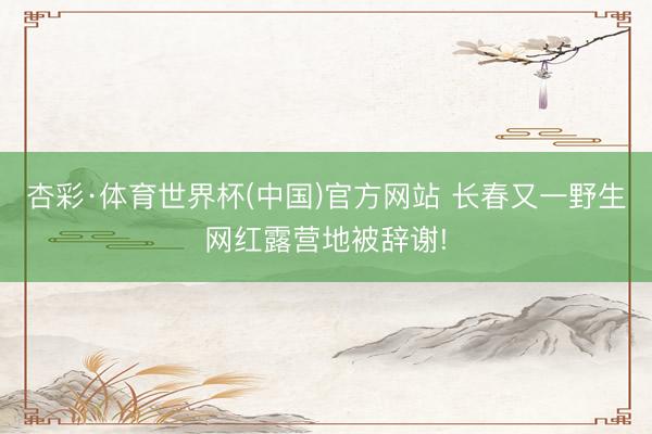 杏彩·体育世界杯(中国)官方网站 长春又一野生网红露营地被辞谢!