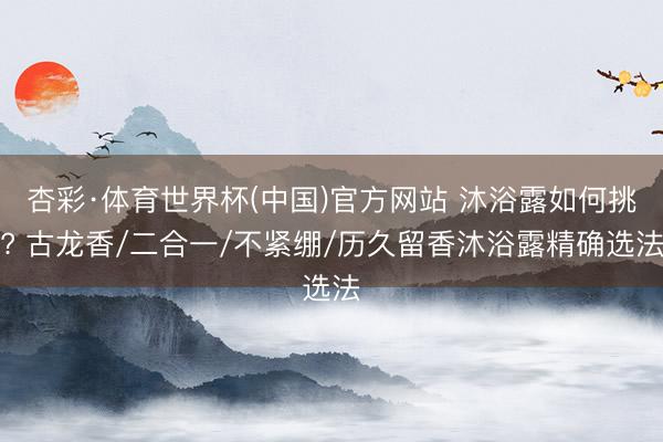 杏彩·体育世界杯(中国)官方网站 沐浴露如何挑? 古龙香/二合一/不紧绷/历久留香沐浴露精确选法