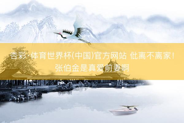 杏彩·体育世界杯(中国)官方网站 仳离不离家！张伯金是真爱前妻啊