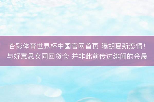 杏彩体育世界杯中国官网首页 曝胡夏新恋情！与好意思女同回货仓 并非此前传过绯闻的金晨