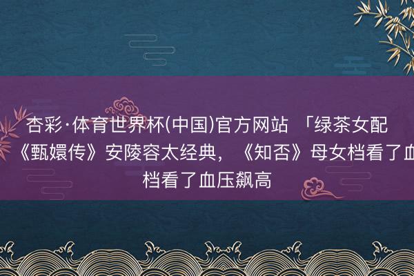 杏彩·体育世界杯(中国)官方网站 「绿茶女配」盘货!《甄嬛传》安陵容太经典,《知否》母女档看了血压飙高