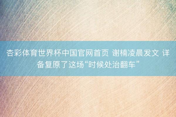 杏彩体育世界杯中国官网首页 谢楠凌晨发文 详备复原了这场“时候处治翻车”
