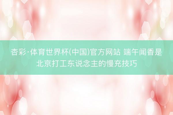 杏彩·体育世界杯(中国)官方网站 端午闻香是北京打工东说念主的慢充技巧