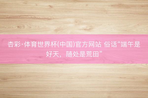 杏彩·体育世界杯(中国)官方网站 俗话“端午是好天,随处是荒田”