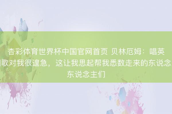杏彩体育世界杯中国官网首页 贝林厄姆:唱英国国歌对我很遑急,这让我思起帮我悉数走来的东说念主们
