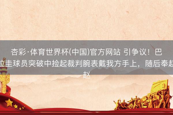 杏彩·体育世界杯(中国)官方网站 引争议!巴拉圭球员突破中捡起裁判腕表戴我方手上,随后奉赵
