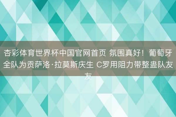 杏彩体育世界杯中国官网首页 氛围真好!葡萄牙全队为贡萨洛·拉莫斯庆生 C罗用阻力带整蛊队友